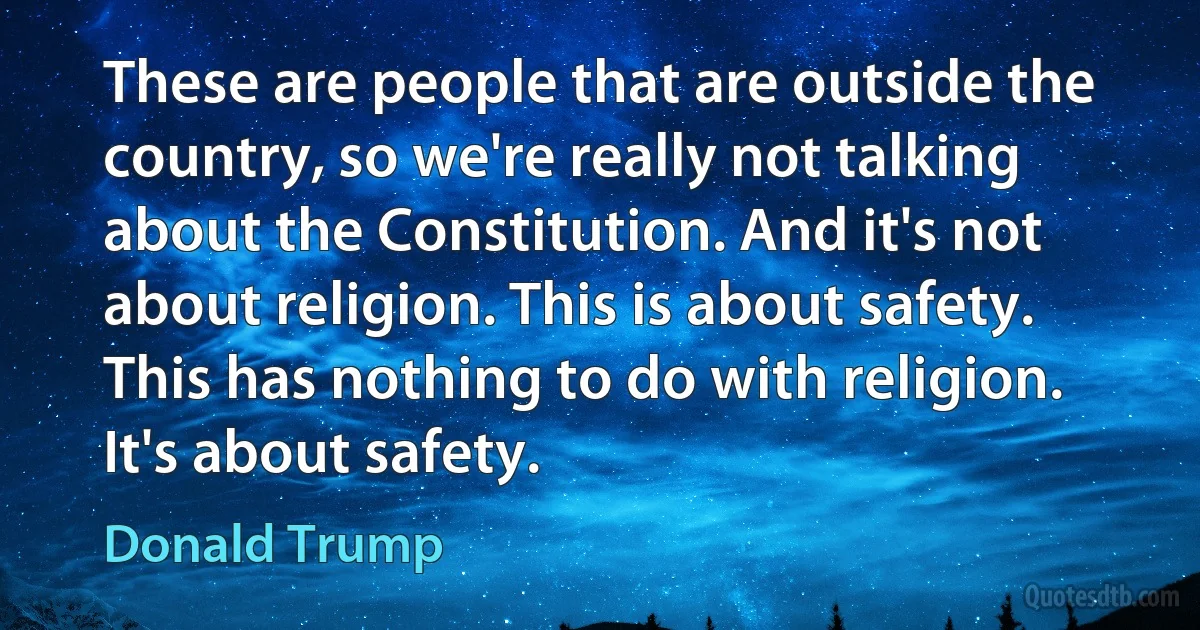 These are people that are outside the country, so we're really not talking about the Constitution. And it's not about religion. This is about safety. This has nothing to do with religion. It's about safety. (Donald Trump)