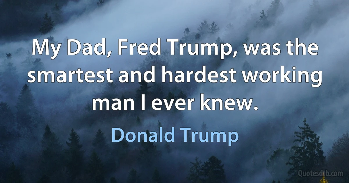 My Dad, Fred Trump, was the smartest and hardest working man I ever knew. (Donald Trump)