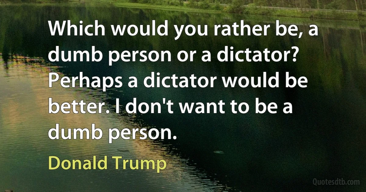 Which would you rather be, a dumb person or a dictator? Perhaps a dictator would be better. I don't want to be a dumb person. (Donald Trump)