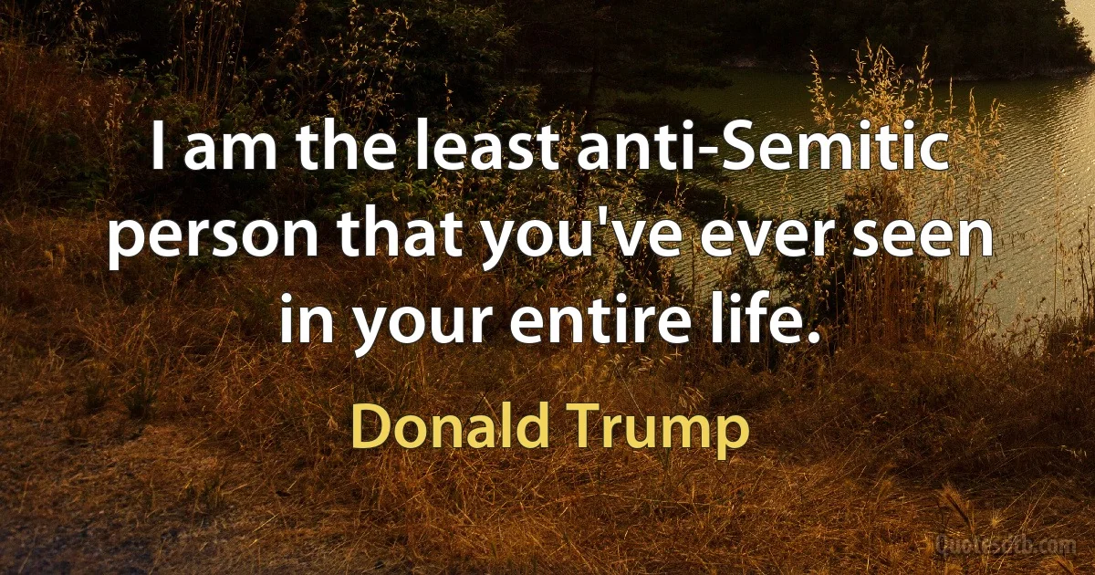 I am the least anti-Semitic person that you've ever seen in your entire life. (Donald Trump)