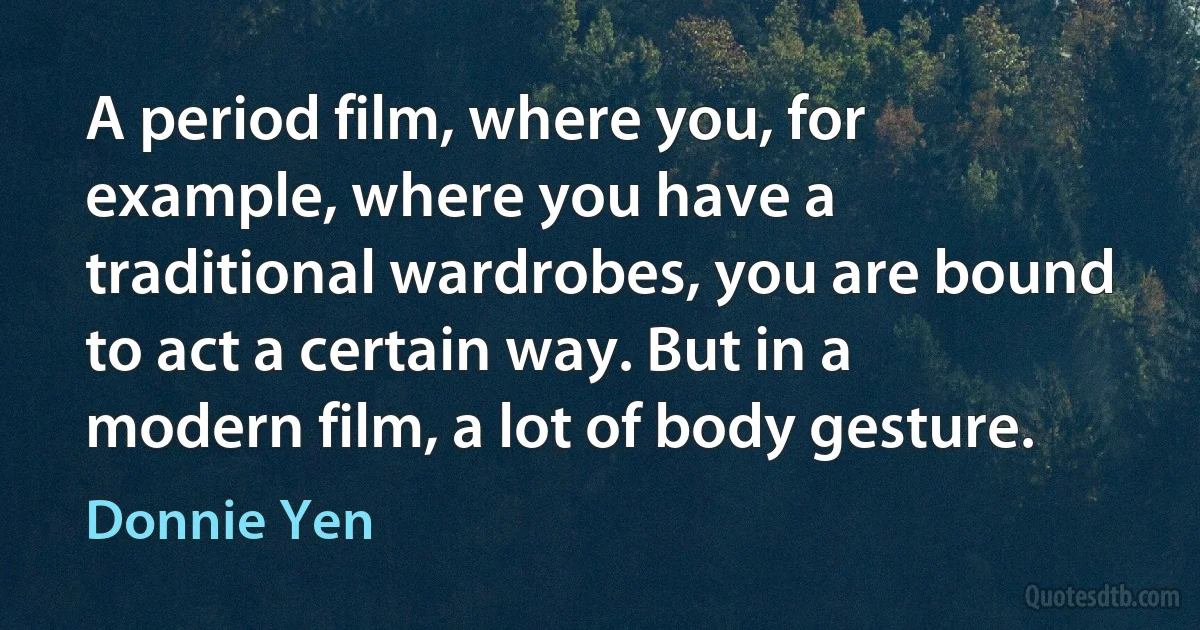 A period film, where you, for example, where you have a traditional wardrobes, you are bound to act a certain way. But in a modern film, a lot of body gesture. (Donnie Yen)