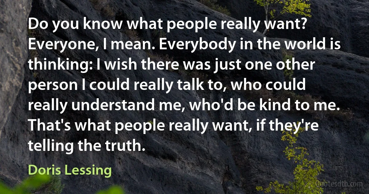 Do you know what people really want? Everyone, I mean. Everybody in the world is thinking: I wish there was just one other person I could really talk to, who could really understand me, who'd be kind to me. That's what people really want, if they're telling the truth. (Doris Lessing)