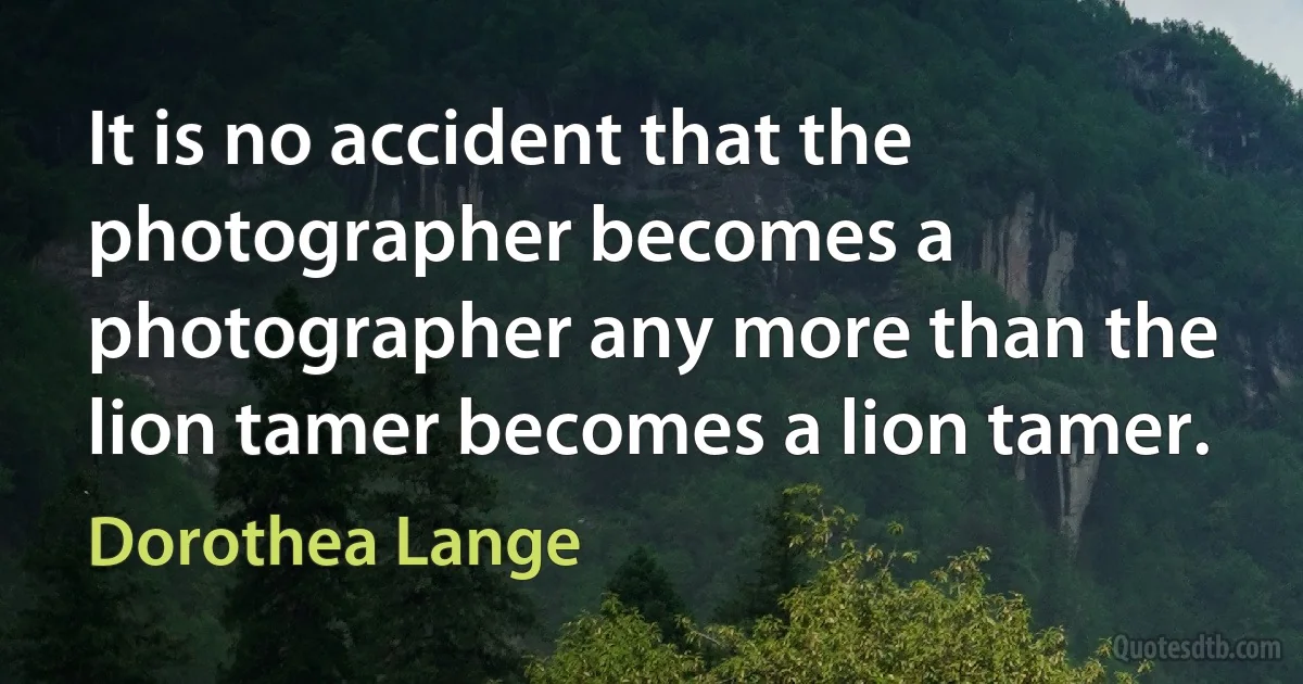 It is no accident that the photographer becomes a photographer any more than the lion tamer becomes a lion tamer. (Dorothea Lange)