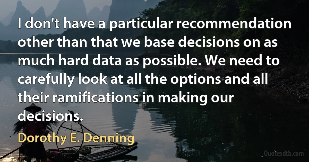 I don't have a particular recommendation other than that we base decisions on as much hard data as possible. We need to carefully look at all the options and all their ramifications in making our decisions. (Dorothy E. Denning)