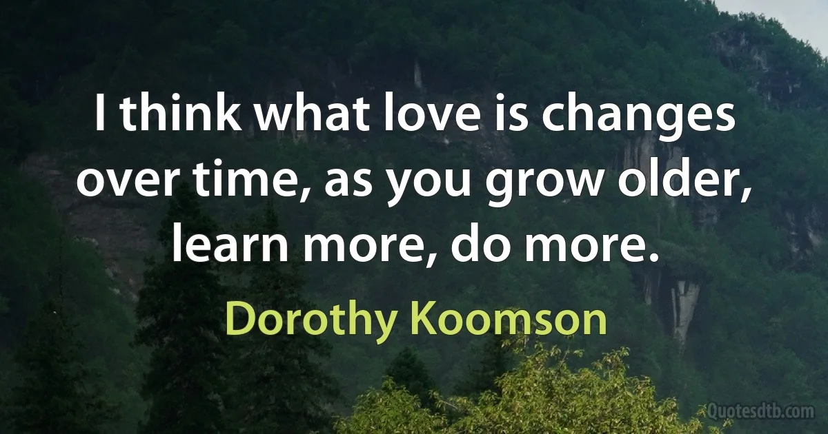 I think what love is changes over time, as you grow older, learn more, do more. (Dorothy Koomson)