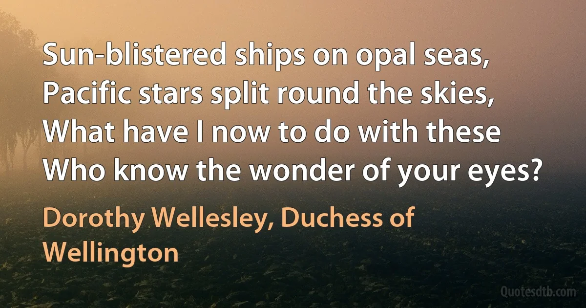 Sun-blistered ships on opal seas,
Pacific stars split round the skies,
What have I now to do with these
Who know the wonder of your eyes? (Dorothy Wellesley, Duchess of Wellington)