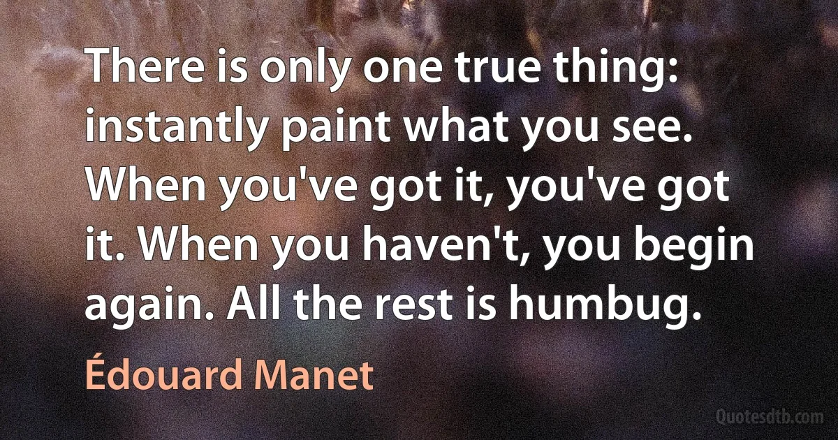 There is only one true thing: instantly paint what you see. When you've got it, you've got it. When you haven't, you begin again. All the rest is humbug. (Édouard Manet)