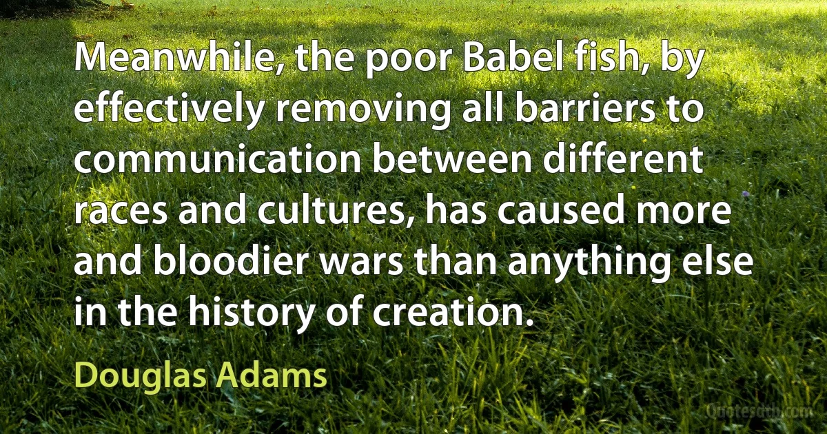 Meanwhile, the poor Babel fish, by effectively removing all barriers to communication between different races and cultures, has caused more and bloodier wars than anything else in the history of creation. (Douglas Adams)