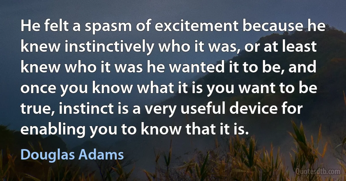 He felt a spasm of excitement because he knew instinctively who it was, or at least knew who it was he wanted it to be, and once you know what it is you want to be true, instinct is a very useful device for enabling you to know that it is. (Douglas Adams)