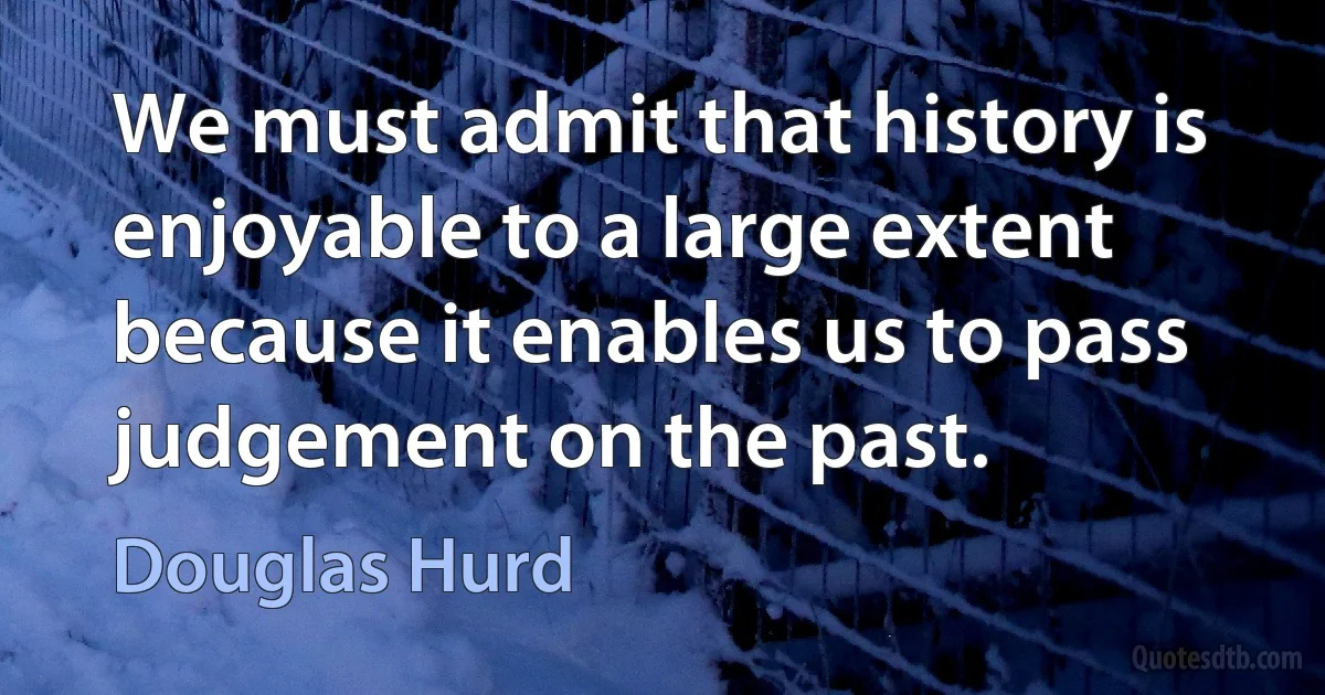 We must admit that history is enjoyable to a large extent because it enables us to pass judgement on the past. (Douglas Hurd)