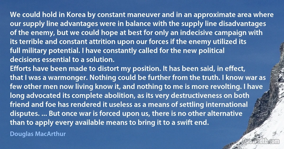 We could hold in Korea by constant maneuver and in an approximate area where our supply line advantages were in balance with the supply line disadvantages of the enemy, but we could hope at best for only an indecisive campaign with its terrible and constant attrition upon our forces if the enemy utilized its full military potential. I have constantly called for the new political decisions essential to a solution.
Efforts have been made to distort my position. It has been said, in effect, that I was a warmonger. Nothing could be further from the truth. I know war as few other men now living know it, and nothing to me is more revolting. I have long advocated its complete abolition, as its very destructiveness on both friend and foe has rendered it useless as a means of settling international disputes. ... But once war is forced upon us, there is no other alternative than to apply every available means to bring it to a swift end. (Douglas MacArthur)