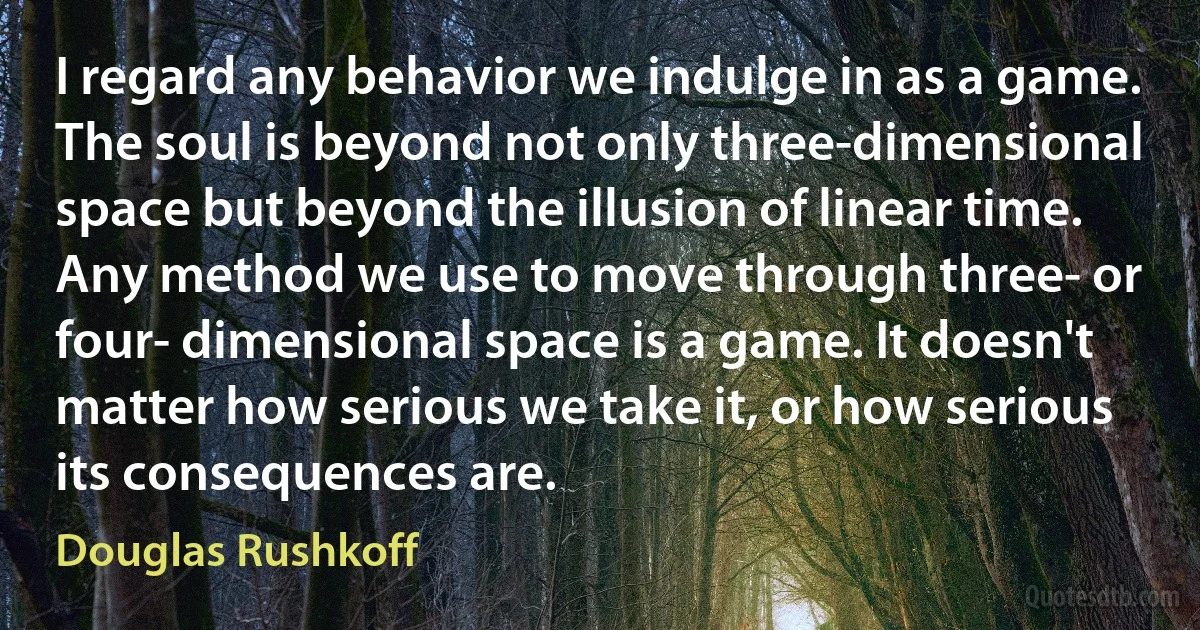 I regard any behavior we indulge in as a game. The soul is beyond not only three-dimensional space but beyond the illusion of linear time. Any method we use to move through three- or four- dimensional space is a game. It doesn't matter how serious we take it, or how serious its consequences are. (Douglas Rushkoff)