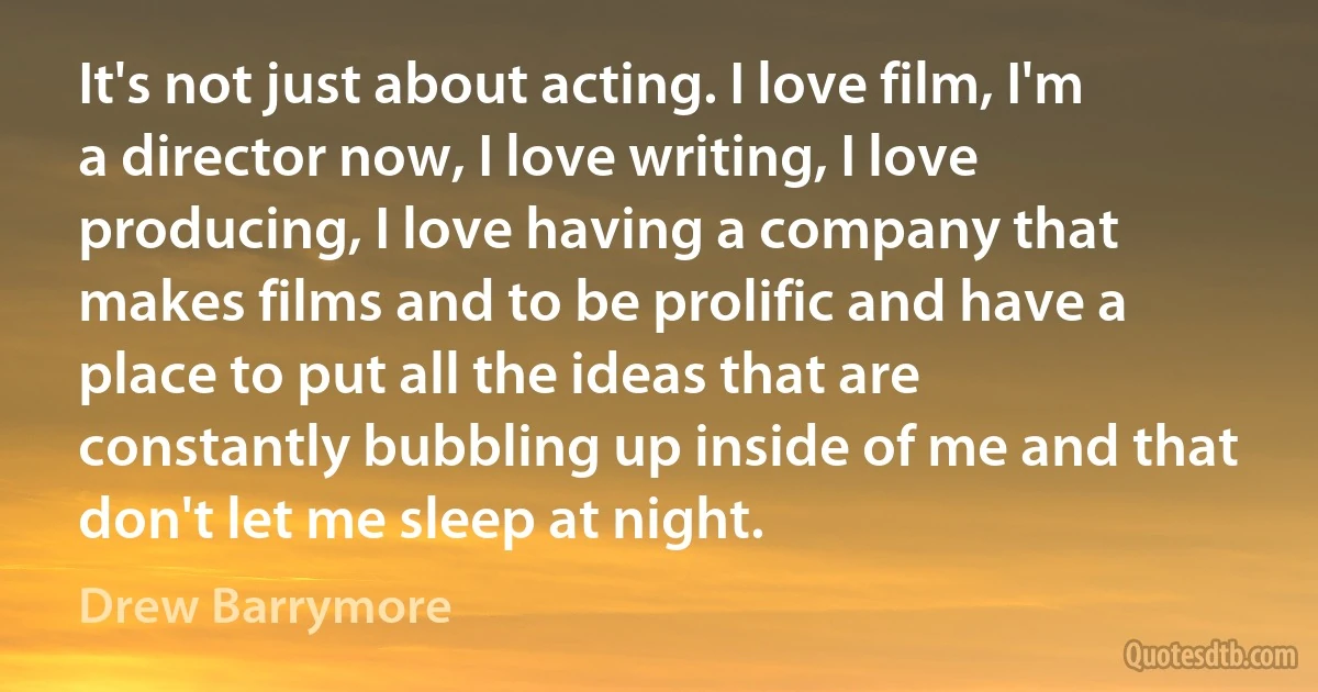 It's not just about acting. I love film, I'm a director now, I love writing, I love producing, I love having a company that makes films and to be prolific and have a place to put all the ideas that are constantly bubbling up inside of me and that don't let me sleep at night. (Drew Barrymore)