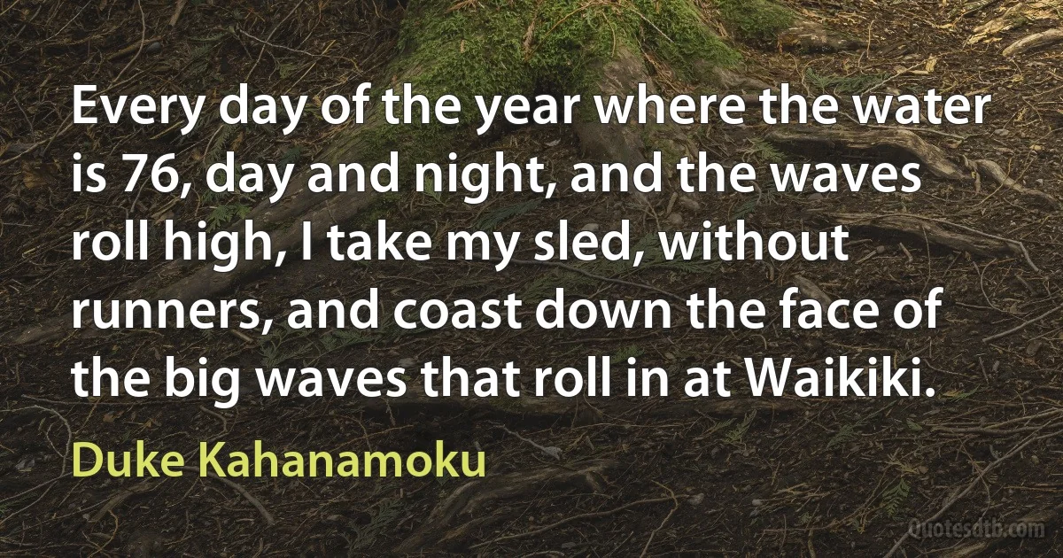 Every day of the year where the water is 76, day and night, and the waves roll high, I take my sled, without runners, and coast down the face of the big waves that roll in at Waikiki. (Duke Kahanamoku)