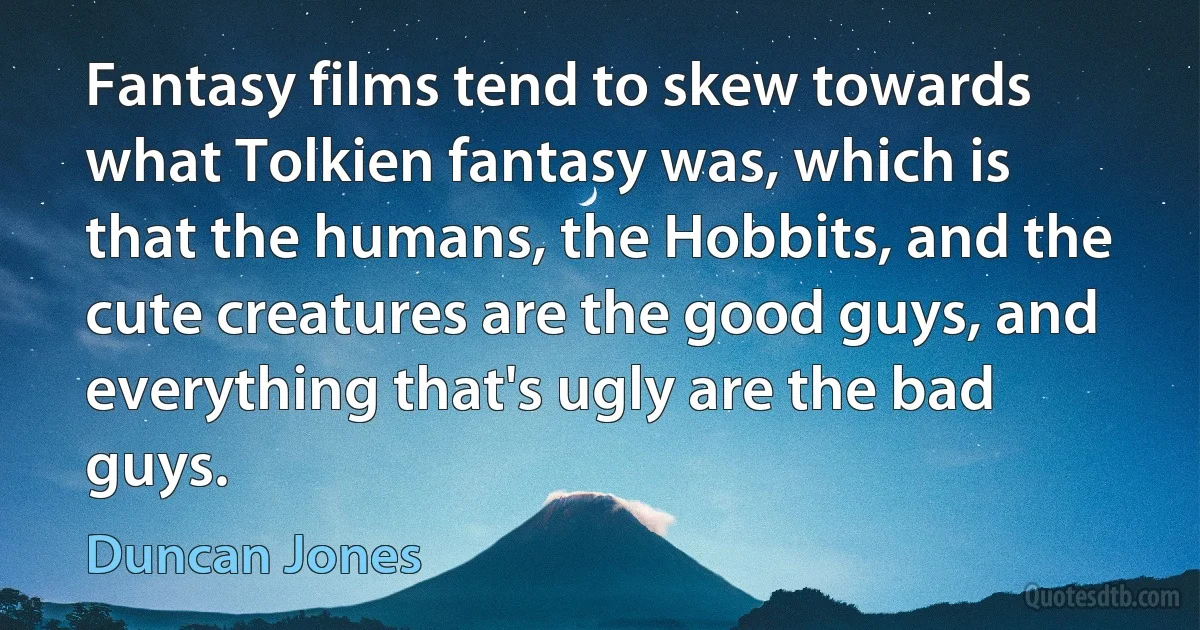 Fantasy films tend to skew towards what Tolkien fantasy was, which is that the humans, the Hobbits, and the cute creatures are the good guys, and everything that's ugly are the bad guys. (Duncan Jones)