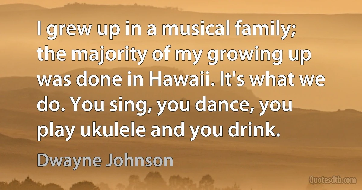 I grew up in a musical family; the majority of my growing up was done in Hawaii. It's what we do. You sing, you dance, you play ukulele and you drink. (Dwayne Johnson)