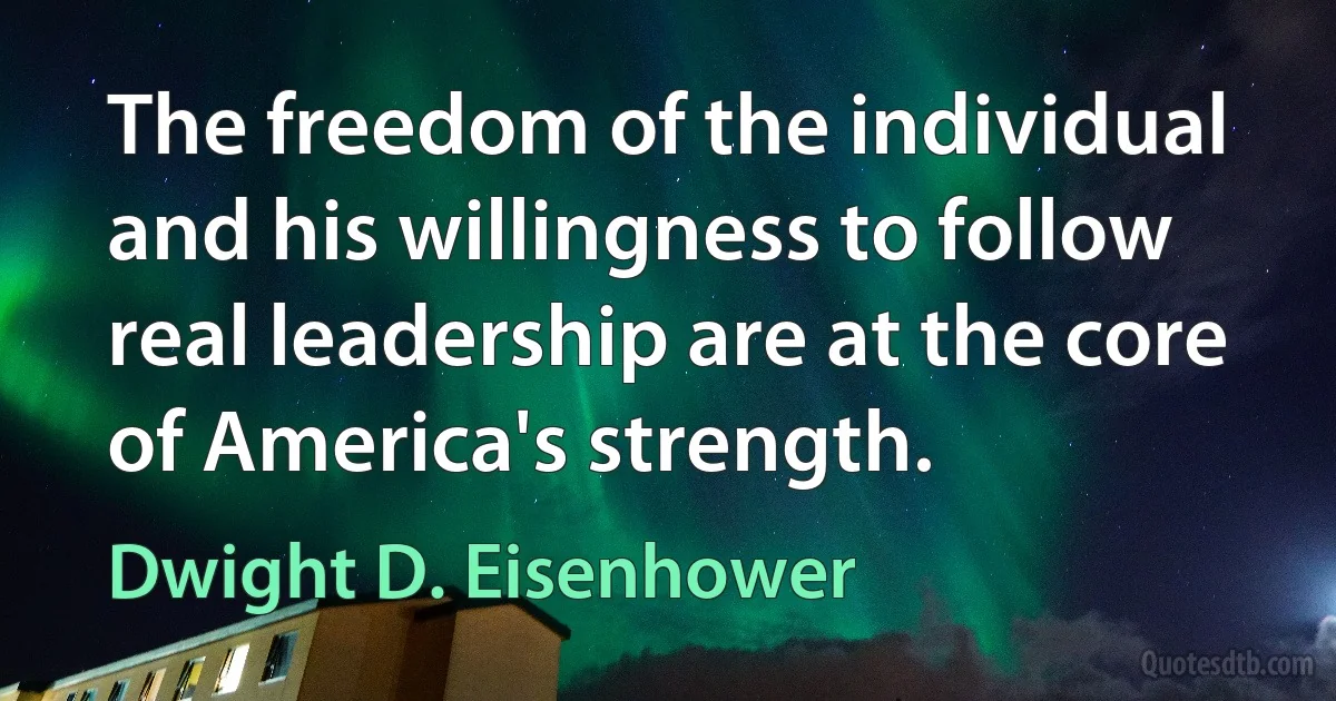 The freedom of the individual and his willingness to follow real leadership are at the core of America's strength. (Dwight D. Eisenhower)