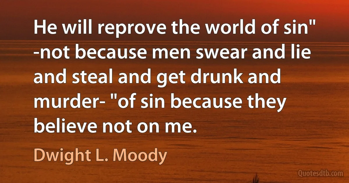 He will reprove the world of sin" -not because men swear and lie and steal and get drunk and murder- "of sin because they believe not on me. (Dwight L. Moody)