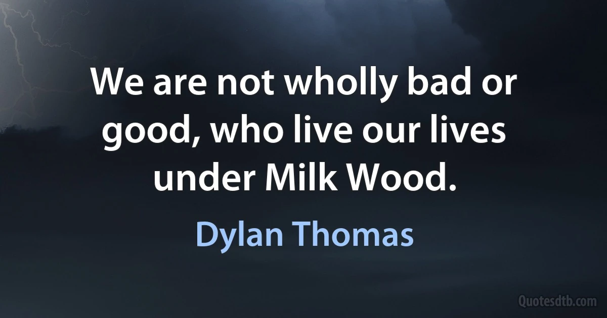 We are not wholly bad or good, who live our lives under Milk Wood. (Dylan Thomas)