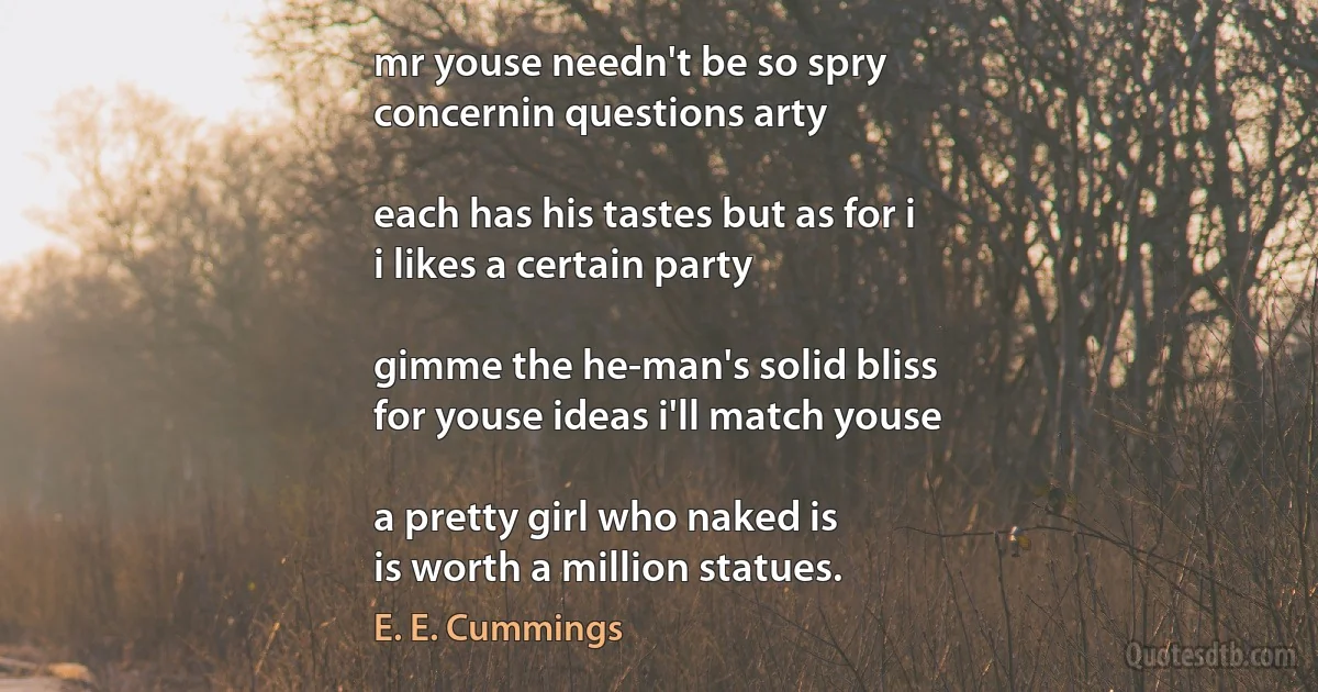 mr youse needn't be so spry
concernin questions arty

each has his tastes but as for i
i likes a certain party

gimme the he-man's solid bliss
for youse ideas i'll match youse

a pretty girl who naked is
is worth a million statues. (E. E. Cummings)