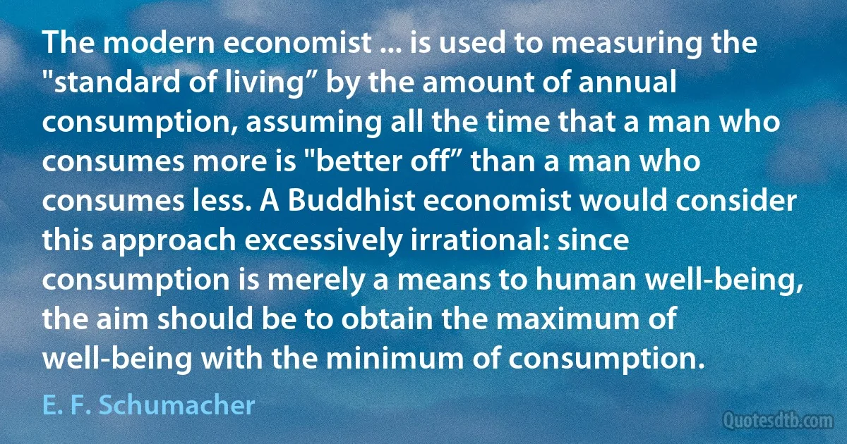 The modern economist ... is used to measuring the "standard of living” by the amount of annual consumption, assuming all the time that a man who consumes more is "better off” than a man who consumes less. A Buddhist economist would consider this approach excessively irrational: since consumption is merely a means to human well-being, the aim should be to obtain the maximum of well-being with the minimum of consumption. (E. F. Schumacher)