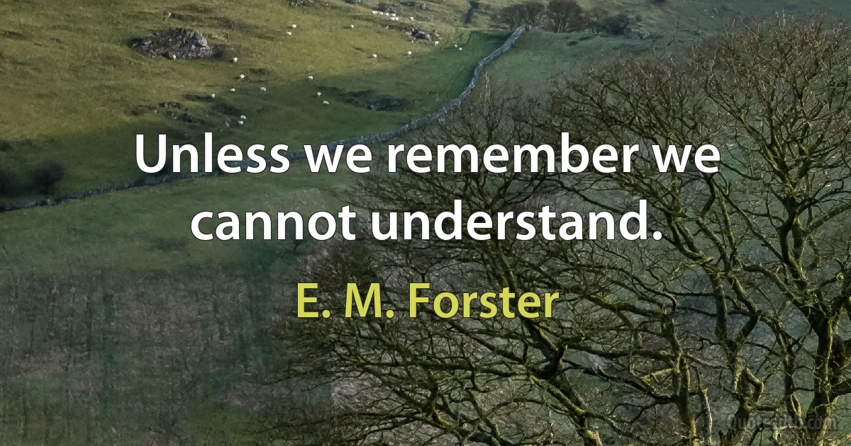 Unless we remember we cannot understand. (E. M. Forster)