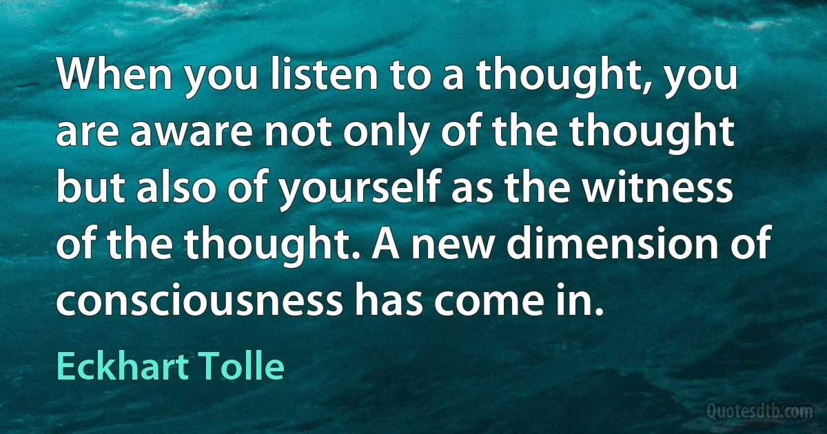 When you listen to a thought, you are aware not only of the thought but also of yourself as the witness of the thought. A new dimension of consciousness has come in. (Eckhart Tolle)