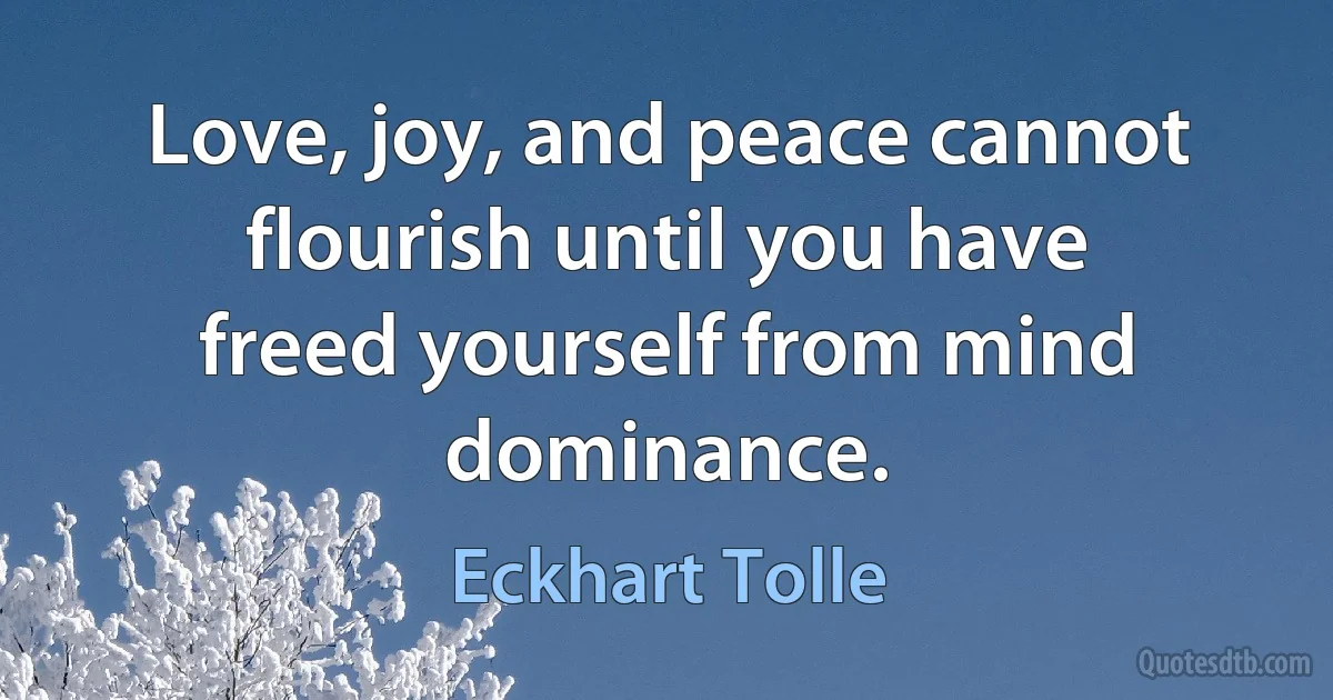 Love, joy, and peace cannot flourish until you have freed yourself from mind dominance. (Eckhart Tolle)