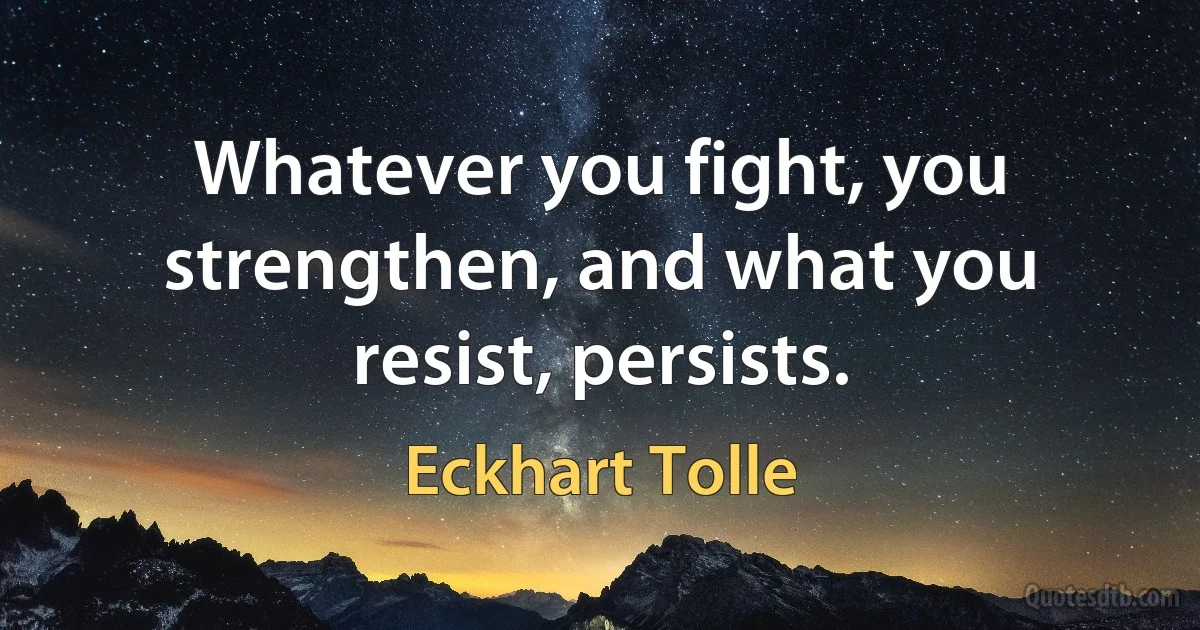 Whatever you fight, you strengthen, and what you resist, persists. (Eckhart Tolle)