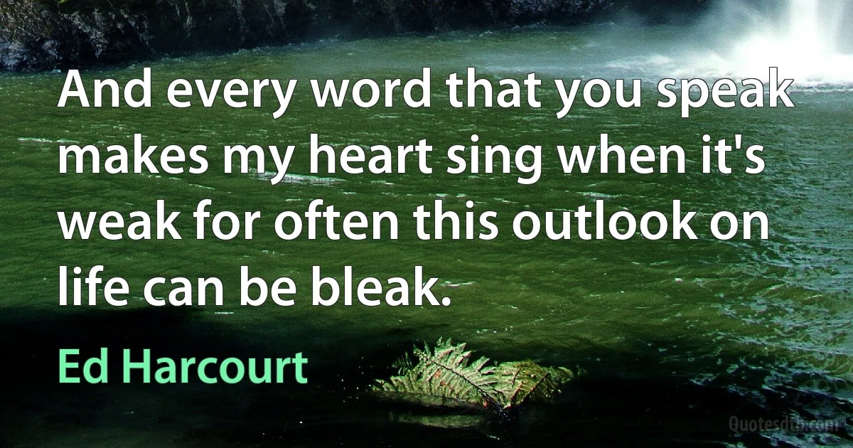 And every word that you speak makes my heart sing when it's weak for often this outlook on life can be bleak. (Ed Harcourt)