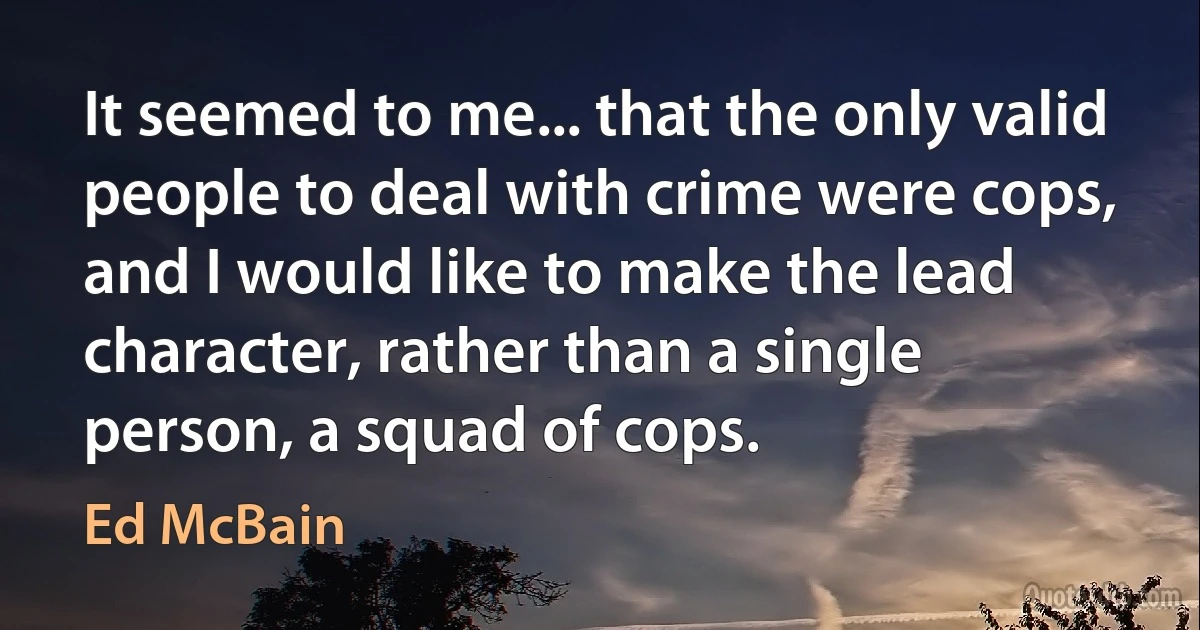 It seemed to me... that the only valid people to deal with crime were cops, and I would like to make the lead character, rather than a single person, a squad of cops. (Ed McBain)