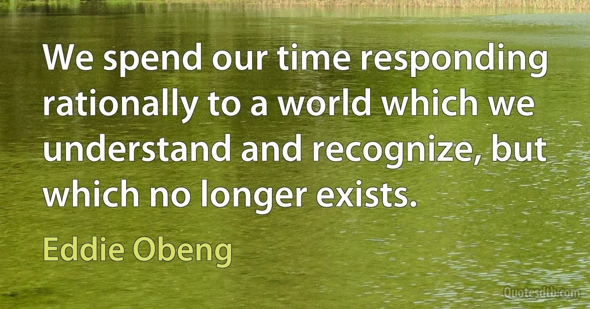 We spend our time responding rationally to a world which we understand and recognize, but which no longer exists. (Eddie Obeng)