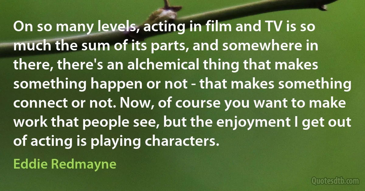 On so many levels, acting in film and TV is so much the sum of its parts, and somewhere in there, there's an alchemical thing that makes something happen or not - that makes something connect or not. Now, of course you want to make work that people see, but the enjoyment I get out of acting is playing characters. (Eddie Redmayne)