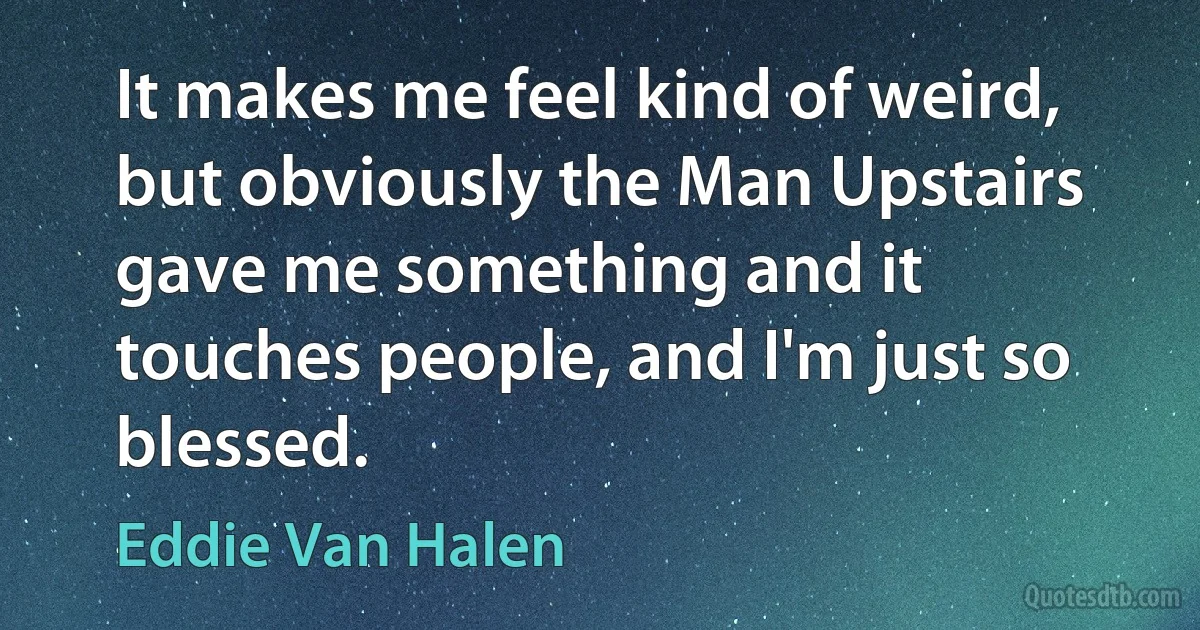 It makes me feel kind of weird, but obviously the Man Upstairs gave me something and it touches people, and I'm just so blessed. (Eddie Van Halen)