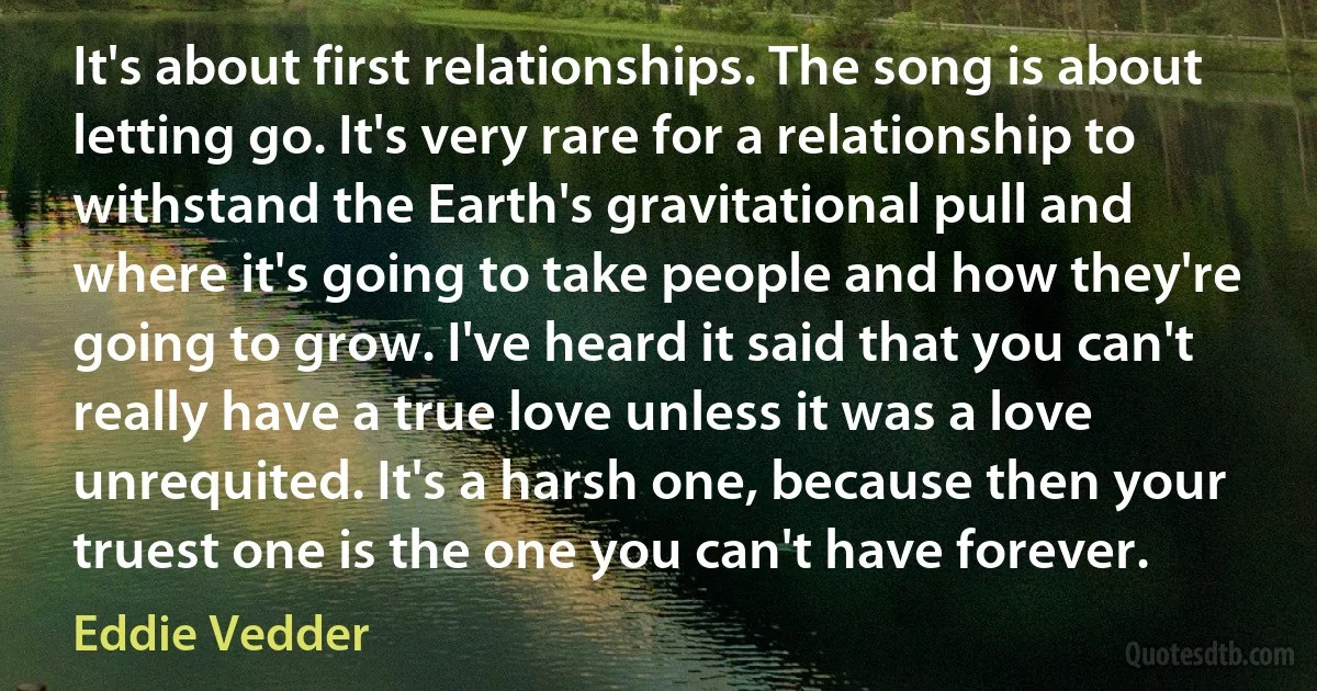 It's about first relationships. The song is about letting go. It's very rare for a relationship to withstand the Earth's gravitational pull and where it's going to take people and how they're going to grow. I've heard it said that you can't really have a true love unless it was a love unrequited. It's a harsh one, because then your truest one is the one you can't have forever. (Eddie Vedder)