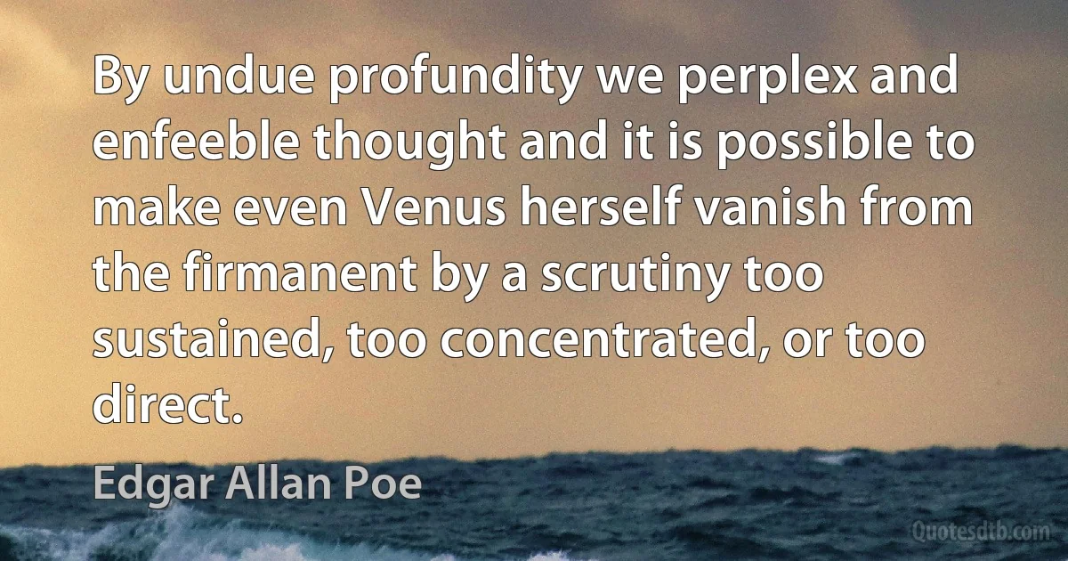 By undue profundity we perplex and enfeeble thought and it is possible to make even Venus herself vanish from the firmanent by a scrutiny too sustained, too concentrated, or too direct. (Edgar Allan Poe)