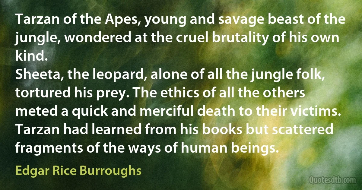 Tarzan of the Apes, young and savage beast of the jungle, wondered at the cruel brutality of his own kind.
Sheeta, the leopard, alone of all the jungle folk, tortured his prey. The ethics of all the others meted a quick and merciful death to their victims.
Tarzan had learned from his books but scattered fragments of the ways of human beings. (Edgar Rice Burroughs)