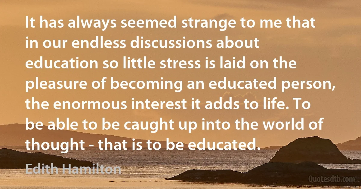 It has always seemed strange to me that in our endless discussions about education so little stress is laid on the pleasure of becoming an educated person, the enormous interest it adds to life. To be able to be caught up into the world of thought - that is to be educated. (Edith Hamilton)