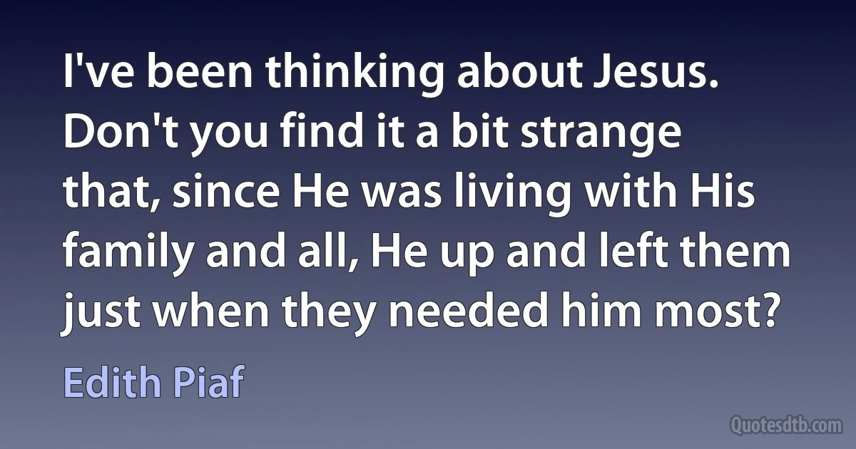 I've been thinking about Jesus. Don't you find it a bit strange that, since He was living with His family and all, He up and left them just when they needed him most? (Edith Piaf)