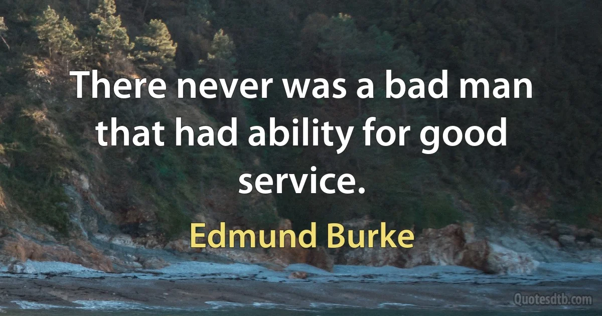 There never was a bad man that had ability for good service. (Edmund Burke)