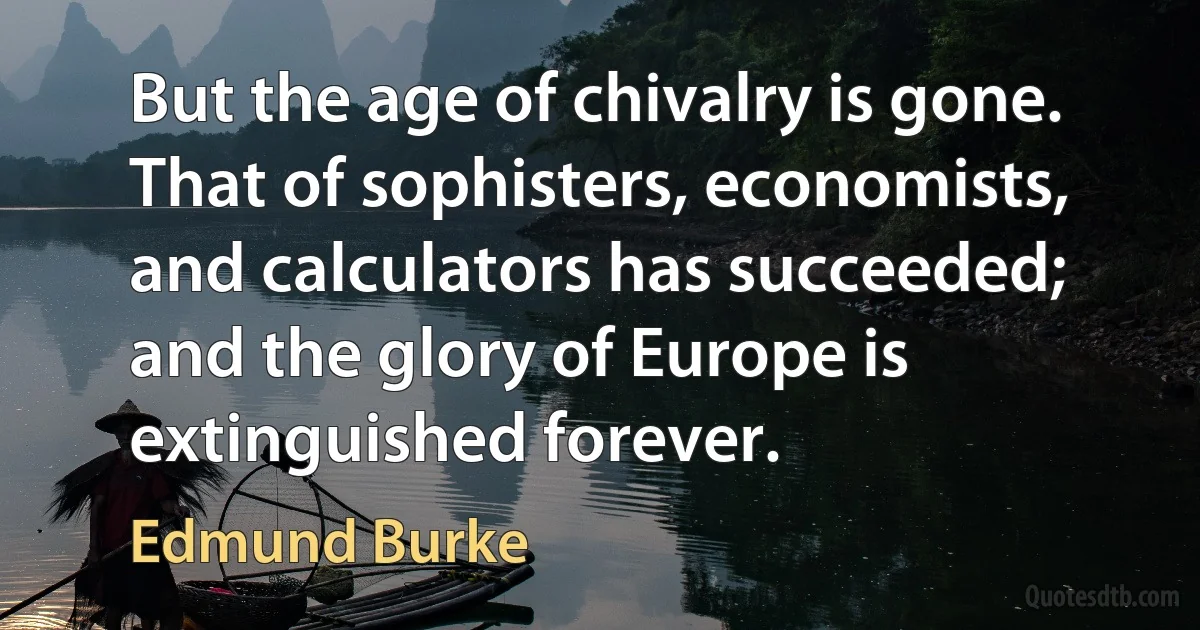 But the age of chivalry is gone. That of sophisters, economists, and calculators has succeeded; and the glory of Europe is extinguished forever. (Edmund Burke)