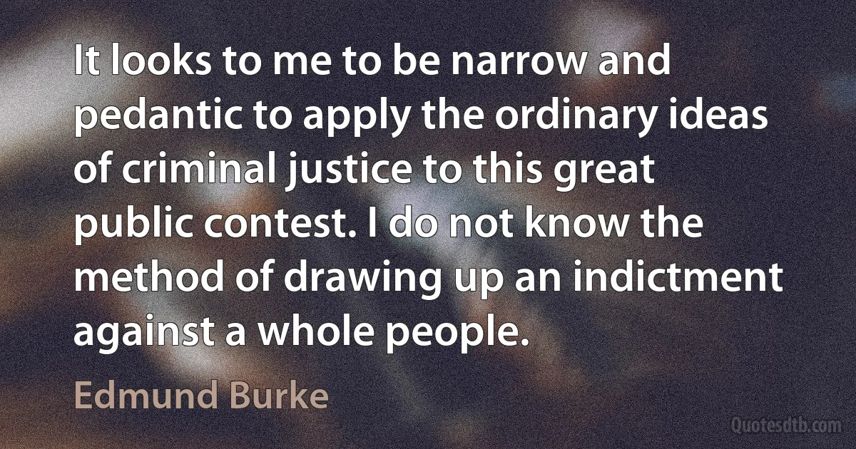 It looks to me to be narrow and pedantic to apply the ordinary ideas of criminal justice to this great public contest. I do not know the method of drawing up an indictment against a whole people. (Edmund Burke)