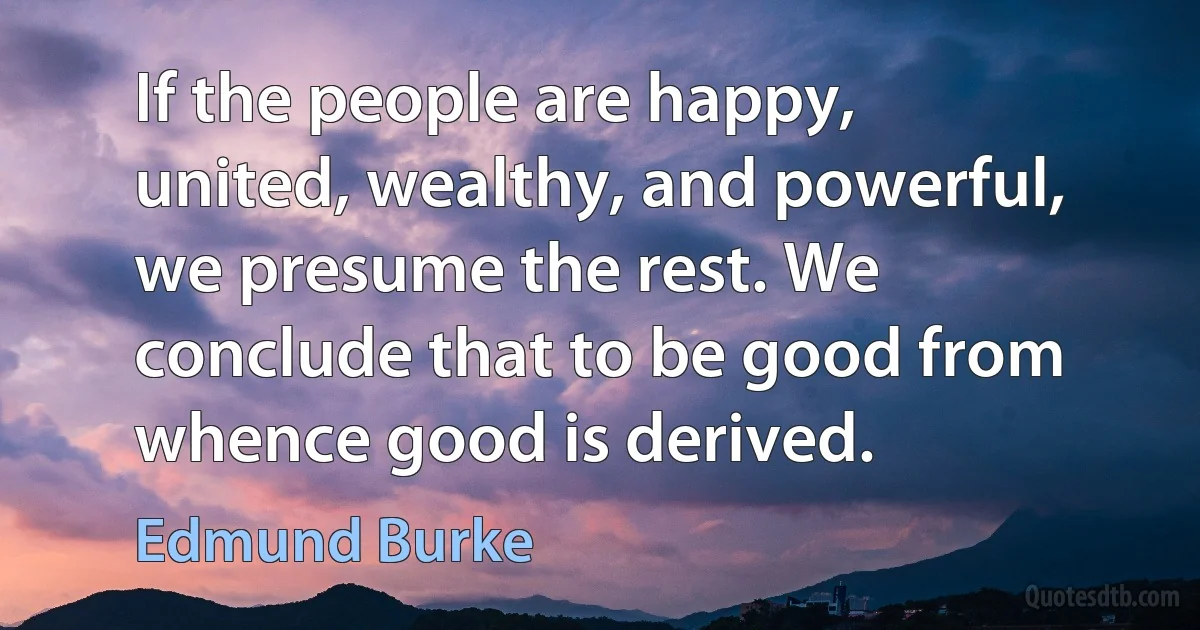 If the people are happy, united, wealthy, and powerful, we presume the rest. We conclude that to be good from whence good is derived. (Edmund Burke)