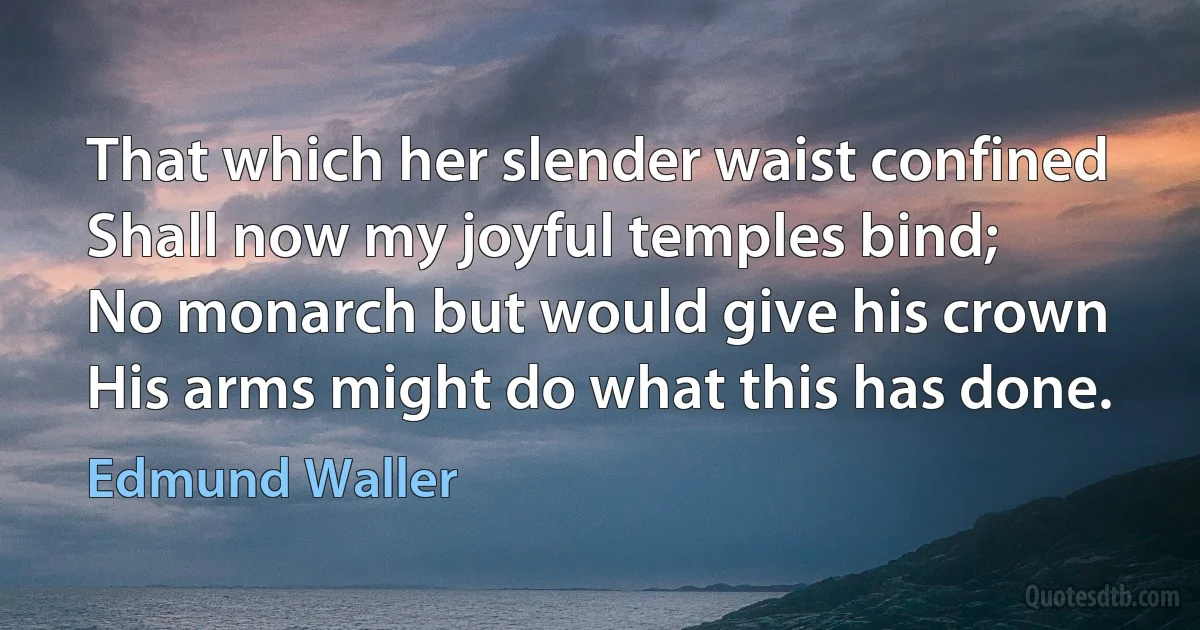 That which her slender waist confined
Shall now my joyful temples bind;
No monarch but would give his crown
His arms might do what this has done. (Edmund Waller)