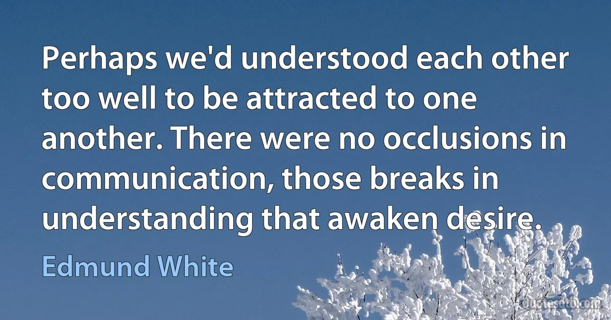 Perhaps we'd understood each other too well to be attracted to one another. There were no occlusions in communication, those breaks in understanding that awaken desire. (Edmund White)