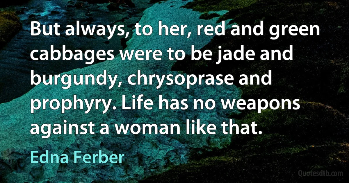 But always, to her, red and green cabbages were to be jade and burgundy, chrysoprase and prophyry. Life has no weapons against a woman like that. (Edna Ferber)