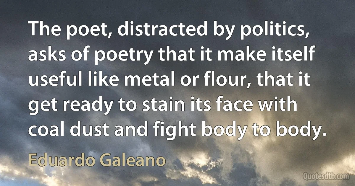 The poet, distracted by politics, asks of poetry that it make itself useful like metal or flour, that it get ready to stain its face with coal dust and fight body to body. (Eduardo Galeano)