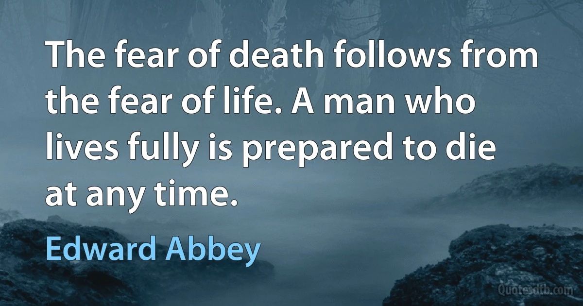 The fear of death follows from the fear of life. A man who lives fully is prepared to die at any time. (Edward Abbey)