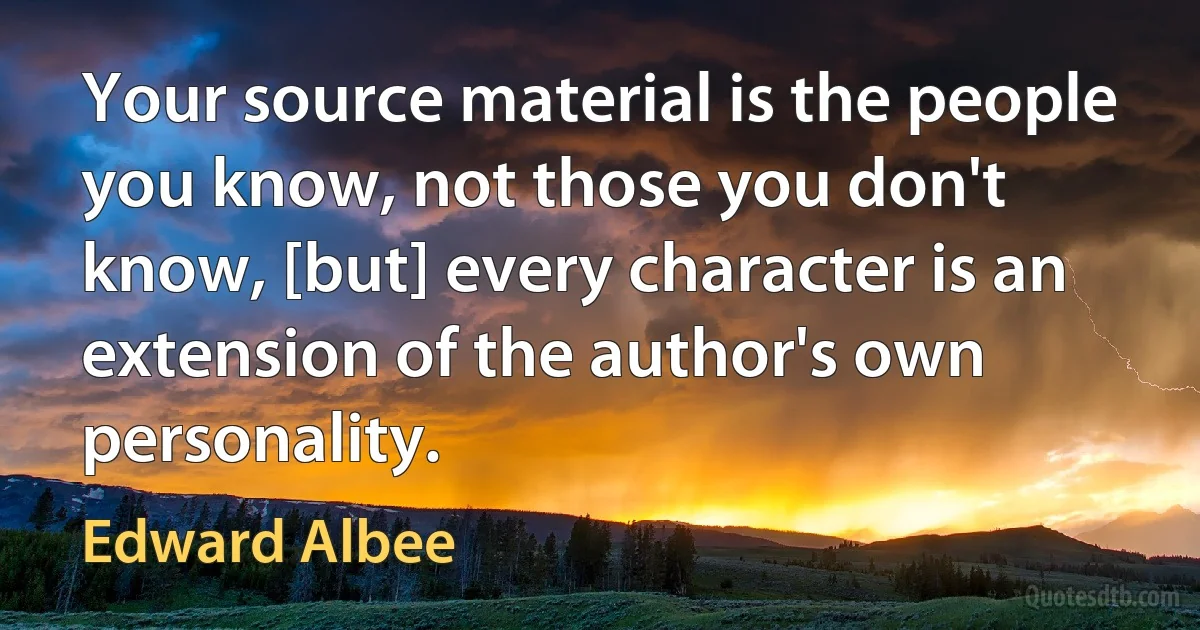 Your source material is the people you know, not those you don't know, [but] every character is an extension of the author's own personality. (Edward Albee)