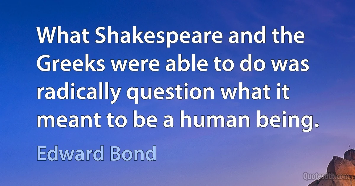 What Shakespeare and the Greeks were able to do was radically question what it meant to be a human being. (Edward Bond)